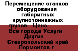 Перемещение станков, оборудования, габаритных крупнотоннажных грузов › Цена ­ 7 000 - Все города Услуги » Другие   . Ставропольский край,Лермонтов г.